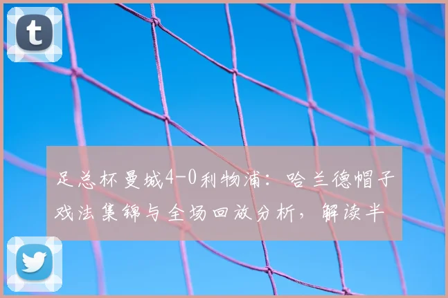 足总杯曼城4-0利物浦:哈兰德帽子戏法集锦与全场回放分析,解读半决赛前景
