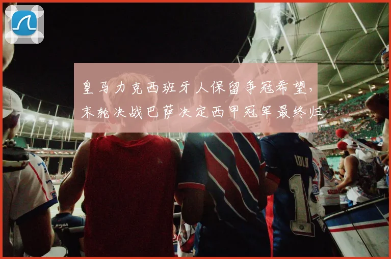 皇马力克西班牙人保留争冠希望,末轮决战巴萨决定西甲冠军最终归属