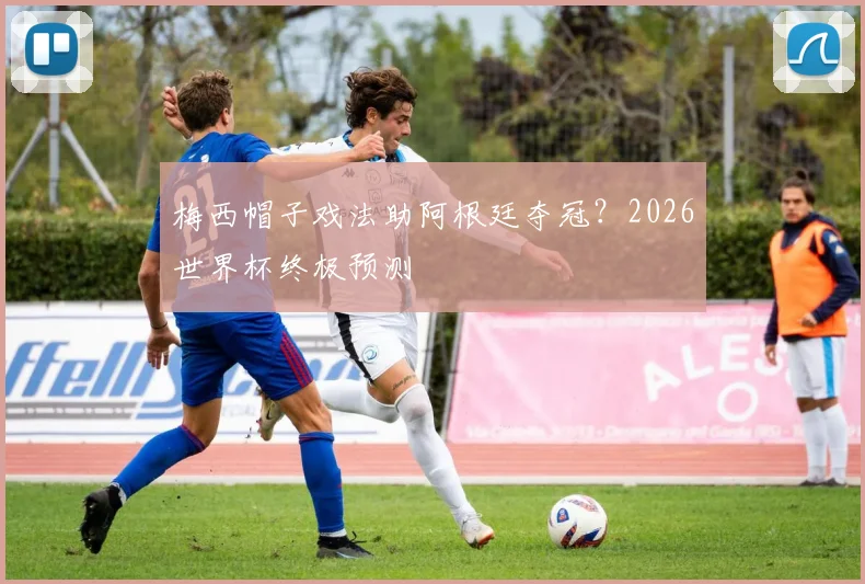 梅西帽子戏法助阿根廷夺冠?2026世界杯终极预测