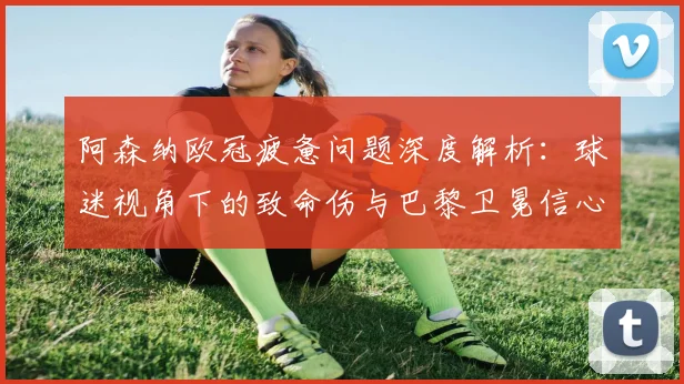 阿森纳欧冠疲惫问题深度解析:球迷视角下的致命伤与巴黎卫冕信心评估