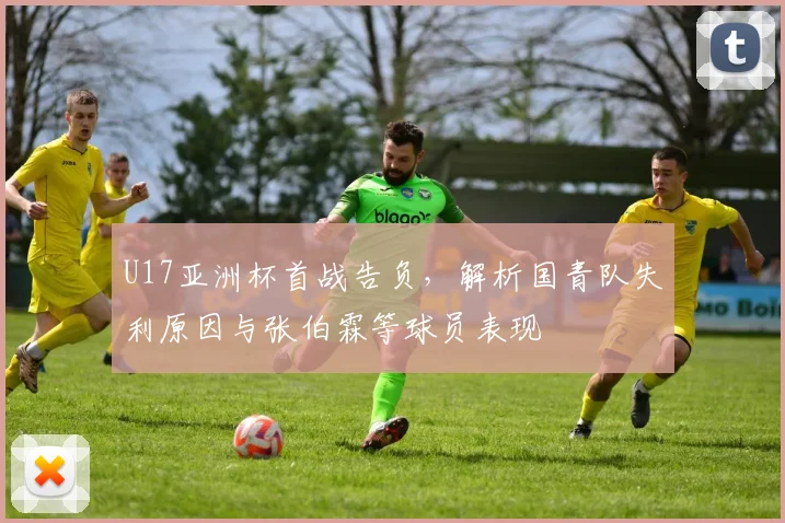 U17亚洲杯首战告负，解析国青队失利原因与张伯霖等球员表现