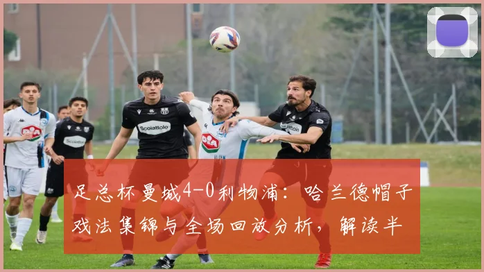 足总杯曼城4-0利物浦：哈兰德帽子戏法集锦与全场回放分析，解读半决赛前景