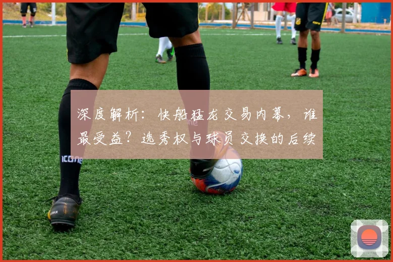 深度解析:快船猛龙交易内幕,谁最受益?选秀权与球员交换的后续影响
