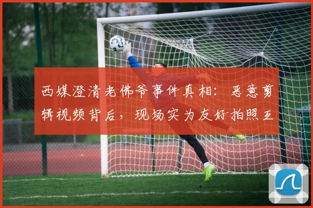 西媒澄清老佛爷事件真相：恶意剪辑视频背后，现场实为友好拍照互动