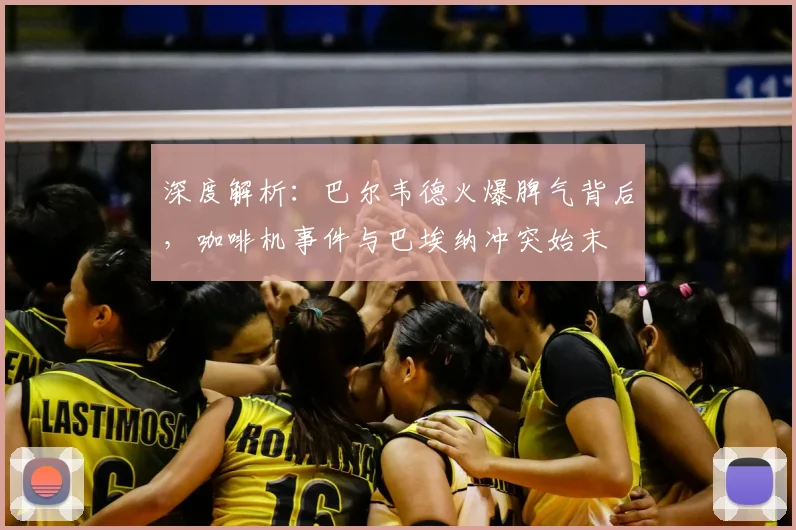 深度解析：巴尔韦德火爆脾气背后，咖啡机事件与巴埃纳冲突始末