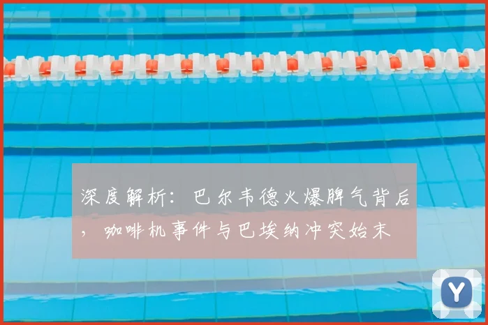 深度解析：巴尔韦德火爆脾气背后，咖啡机事件与巴埃纳冲突始末