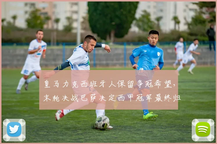 皇马力克西班牙人保留争冠希望,末轮决战巴萨决定西甲冠军最终归属